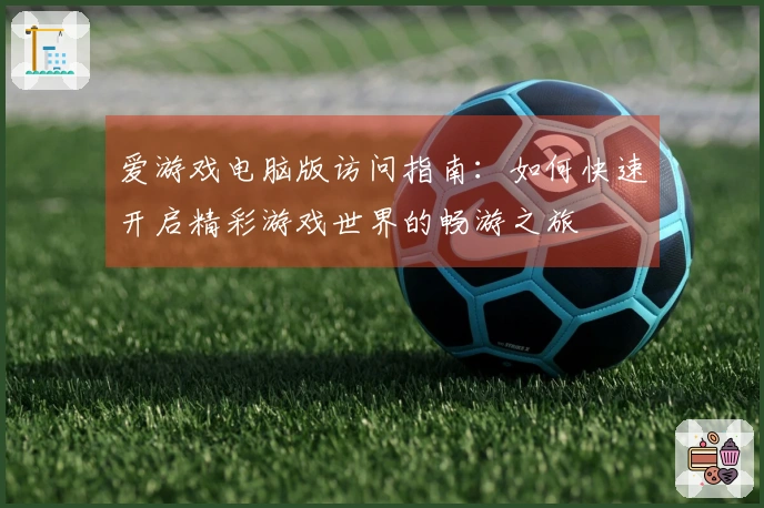 爱游戏电脑版访问指南：如何快速开启精彩游戏世界的畅游之旅