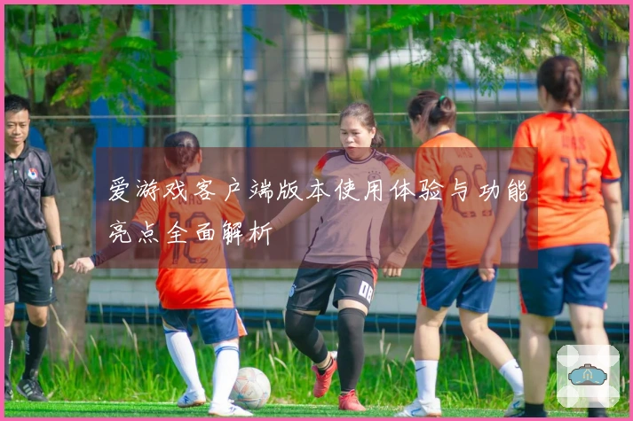 爱游戏客户端版本使用体验与功能亮点全面解析